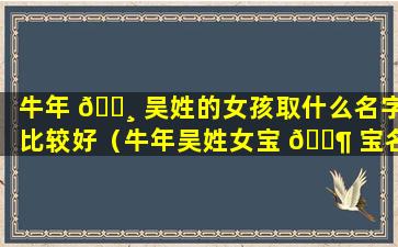 牛年 🌸 吴姓的女孩取什么名字比较好（牛年吴姓女宝 🐶 宝名字大全2021有寓意）